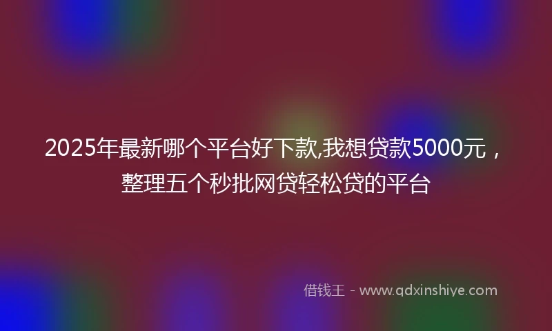 2025年最新哪个平台好下款,我想贷款5000元，整理五个秒批网贷轻松贷的平台