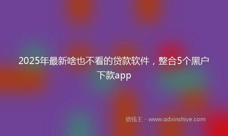 2025年最新啥也不看的贷款软件，整合5个黑户下款app