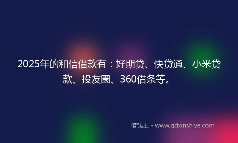 2025年的和信借款有：好期贷、快贷通、小米贷款、投友圈、360借条等。