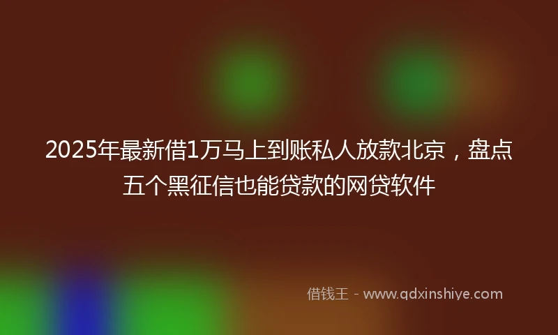 2025年最新借1万马上到账私人放款北京，盘点五个黑征信也能贷款的网贷软件