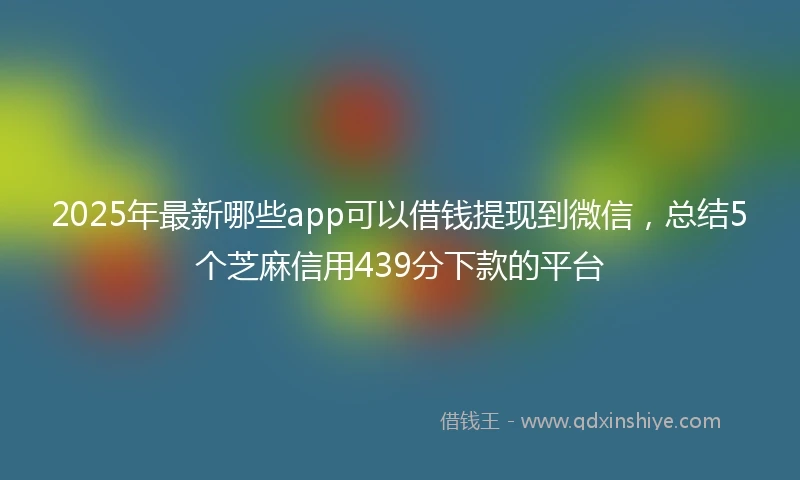 2025年最新哪些app可以借钱提现到微信，总结5个芝麻信用439分下款的平台