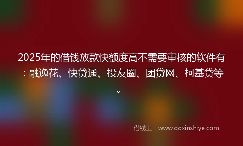 2025年的借钱放款快额度高不需要审核的软件有：融逸花、快贷通、投友圈、团贷网、柯基贷等。