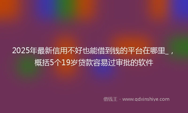 2025年最新信用不好也能借到钱的平台在哪里_，概括5个19岁贷款容易过审批的软件