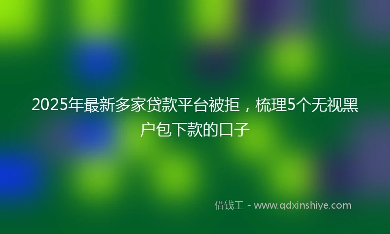 2025年最新多家贷款平台被拒，梳理5个无视黑户包下款的口子