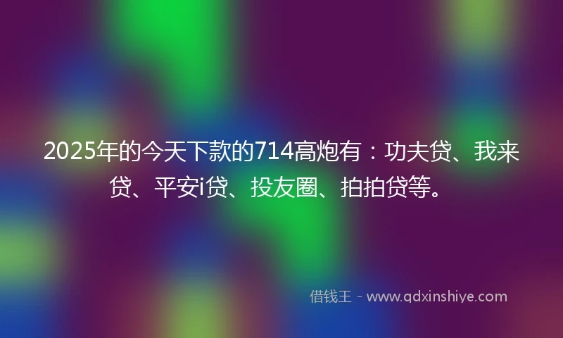 2025年的今天下款的714高炮有：功夫贷、我来贷、平安i贷、投友圈、拍拍贷等。