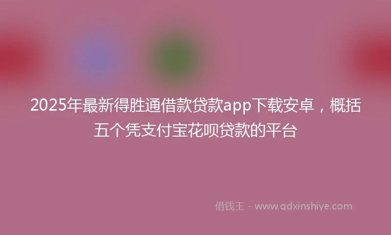 2025年最新得胜通借款贷款app下载安卓，概括五个凭支付宝花呗贷款的平台