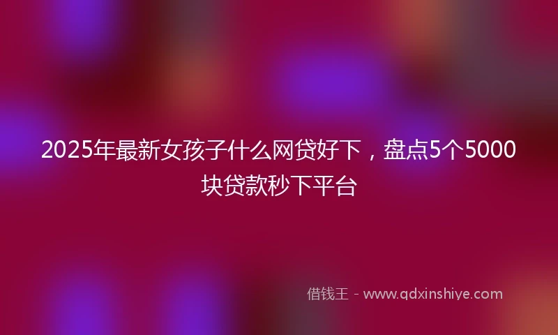 2025年最新女孩子什么网贷好下，盘点5个5000块贷款秒下平台