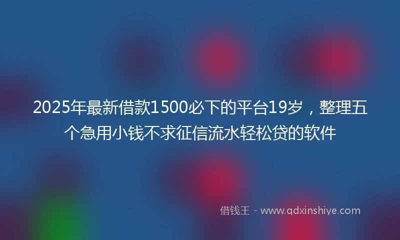 2025年最新借款1500必下的平台19岁，整理五个急用小钱不求征信流水轻松贷的软件