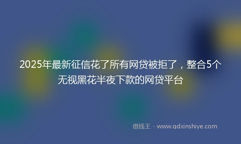2025年最新征信花了所有网贷被拒了，整合5个无视黑花半夜下款的网贷平台