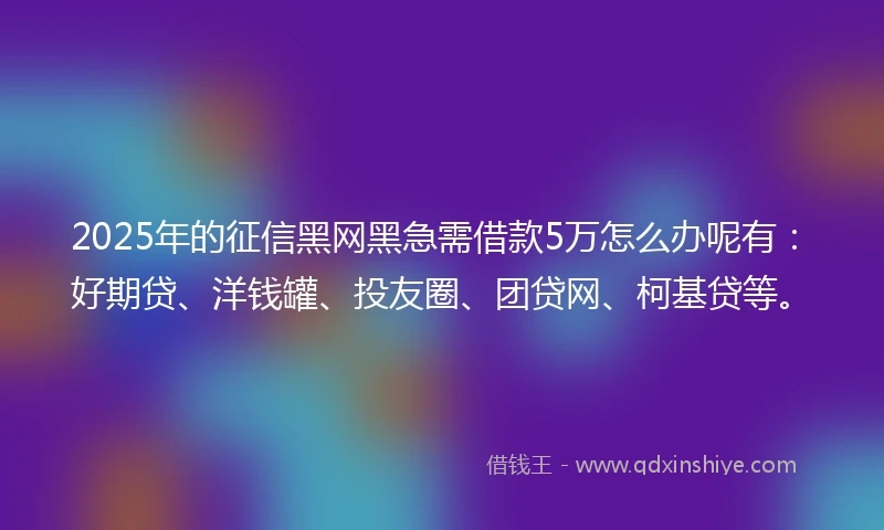 2025年的征信黑网黑急需借款5万怎么办呢有：好期贷、洋钱罐、投友圈、团贷网、柯基贷等。