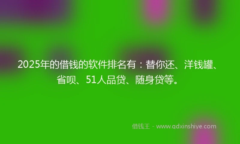 2025年的借钱的软件排名有：替你还、洋钱罐、省呗、51人品贷、随身贷等。