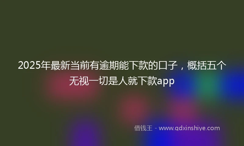 2025年最新当前有逾期能下款的口子，概括五个无视一切是人就下款app