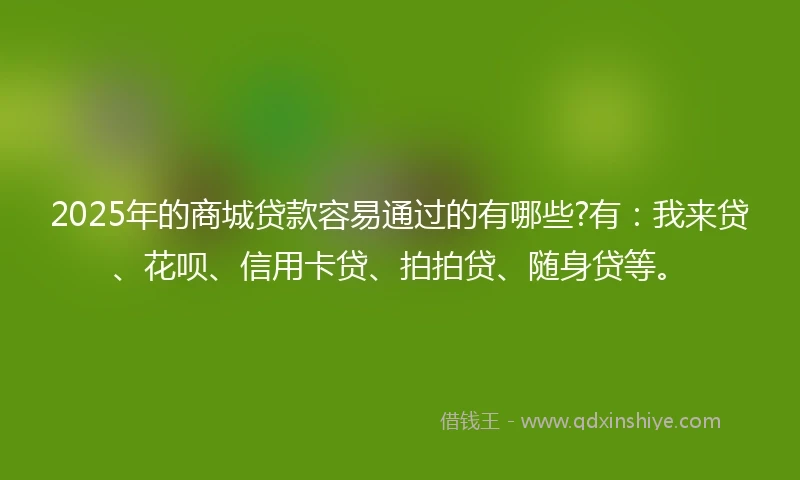 2025年的商城贷款容易通过的有哪些?有：我来贷、花呗、信用卡贷、拍拍贷、随身贷等。