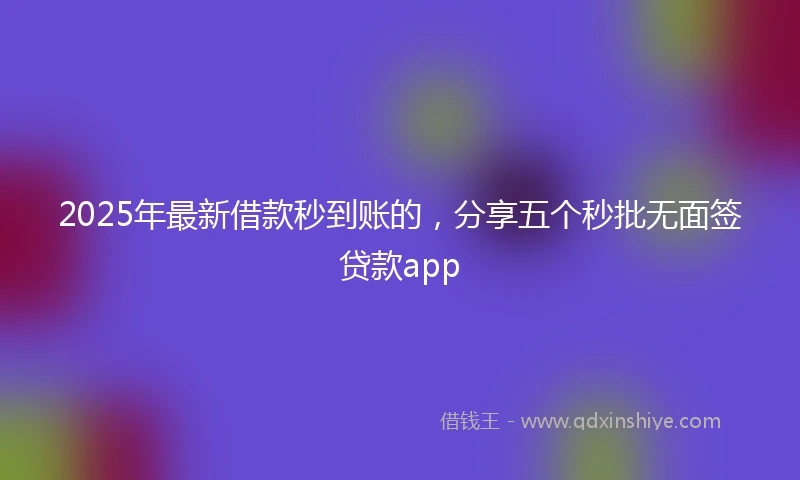 2025年最新借款秒到账的，分享五个秒批无面签贷款app