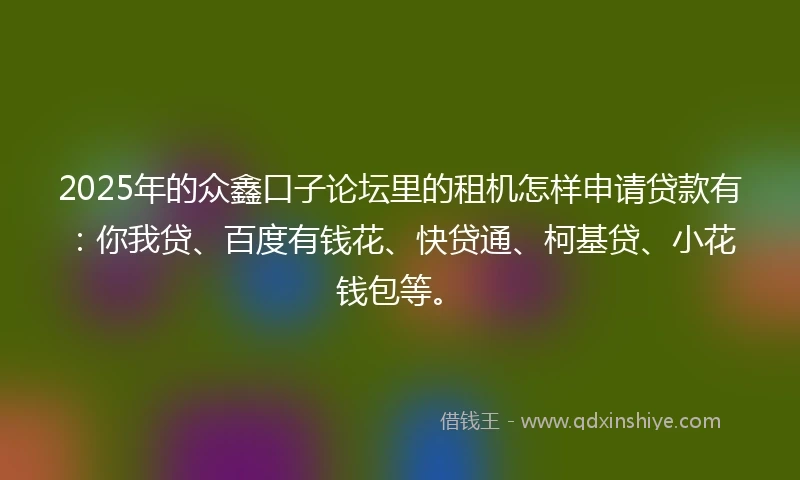 2025年的众鑫口子论坛里的租机怎样申请贷款有：你我贷、百度有钱花、快贷通、柯基贷、小花钱包等。