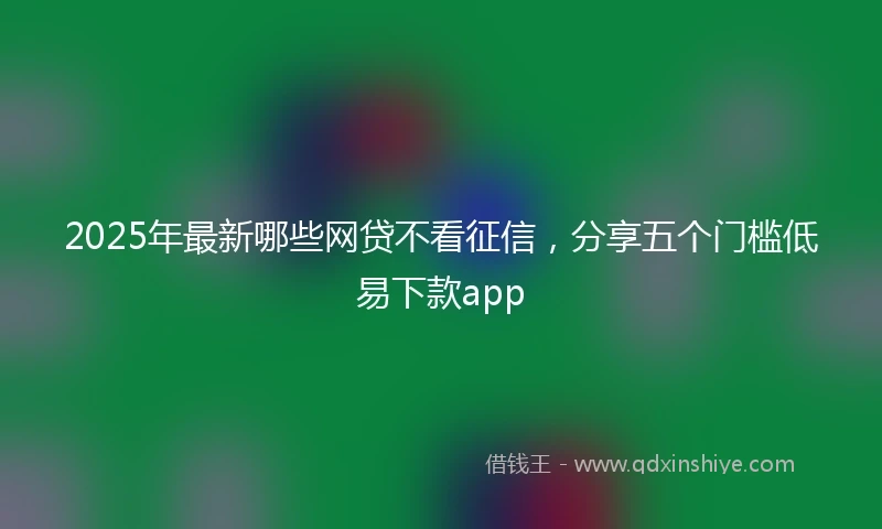 2025年最新哪些网贷不看征信，分享五个门槛低易下款app
