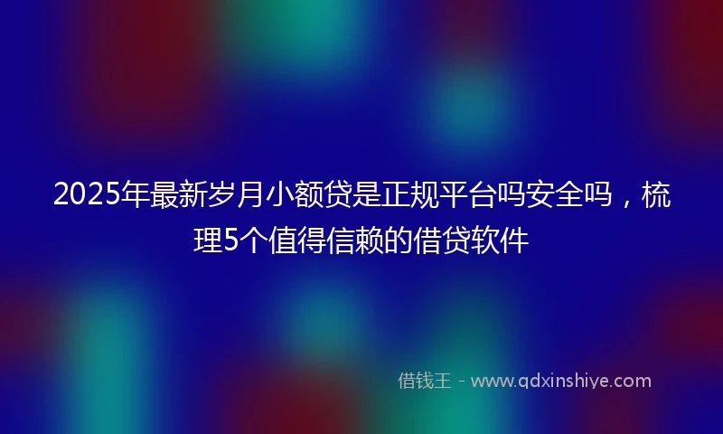2025年最新岁月小额贷是正规平台吗安全吗，梳理5个值得信赖的借贷软件