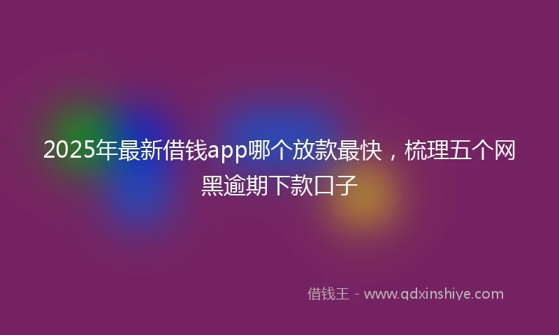 2025年最新借钱app哪个放款最快，梳理五个网黑逾期下款口子