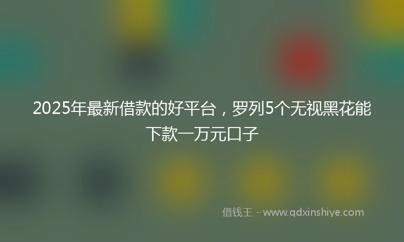 2025年最新借款的好平台，罗列5个无视黑花能下款一万元口子