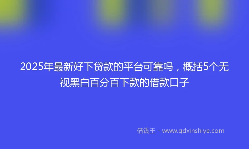 2025年最新好下贷款的平台可靠吗，概括5个无视黑白百分百下款的借款口子