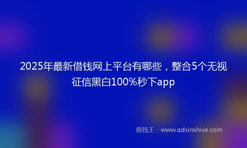 2025年最新借钱网上平台有哪些，整合5个无视征信黑白100%秒下app