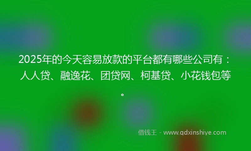 2025年的今天容易放款的平台都有哪些公司有：人人贷、融逸花、团贷网、柯基贷、小花钱包等。