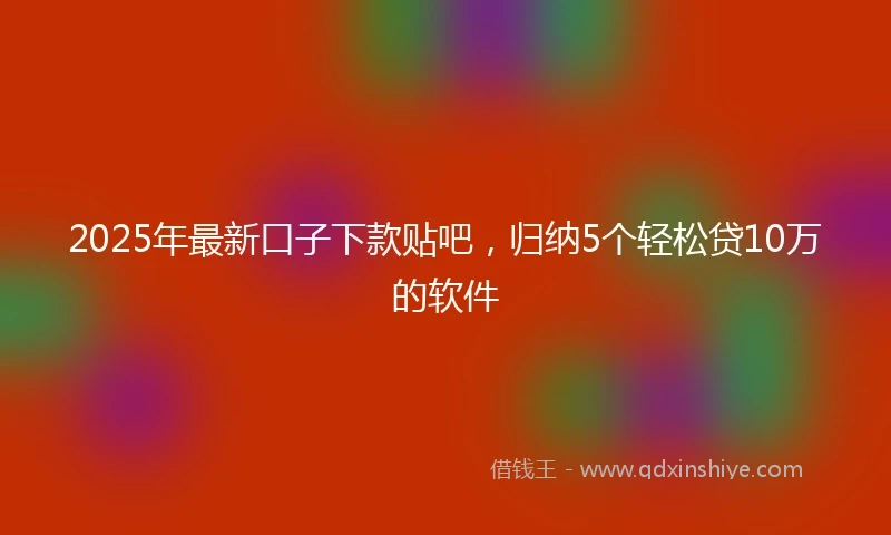 2025年最新口子下款贴吧，归纳5个轻松贷10万的软件