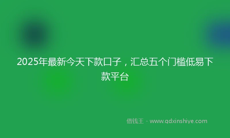 2025年最新今天下款口子，汇总五个门槛低易下款平台