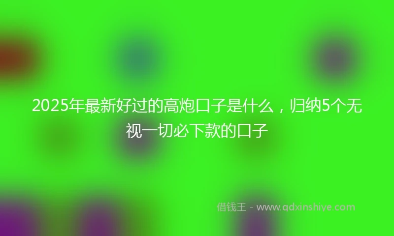 2025年最新好过的高炮口子是什么，归纳5个无视一切必下款的口子
