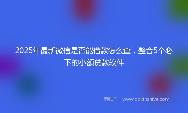 2025年最新微信是否能借款怎么查，整合5个必下的小额贷款软件