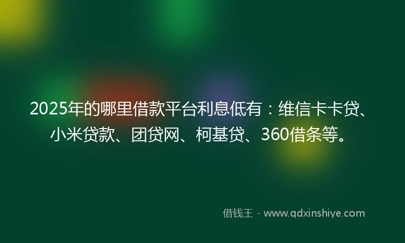 2025年的哪里借款平台利息低有：维信卡卡贷、小米贷款、团贷网、柯基贷、360借条等。