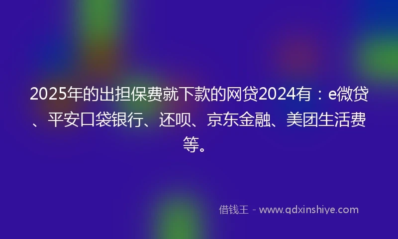2025年的出担保费就下款的网贷2024有：e微贷、平安口袋银行、还呗、京东金融、美团生活费等。