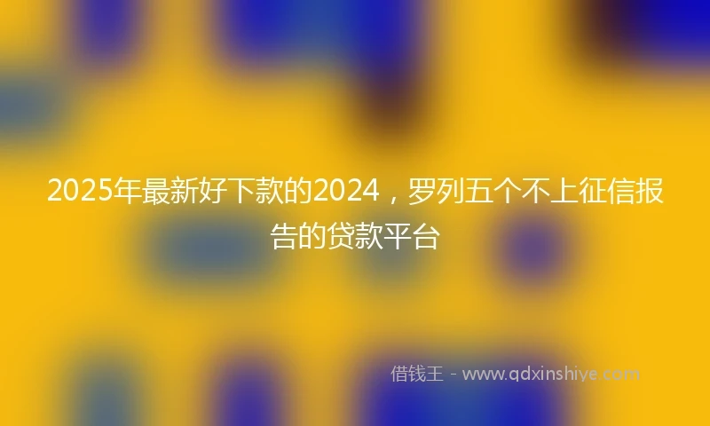 2025年最新好下款的2024，罗列五个不上征信报告的贷款平台