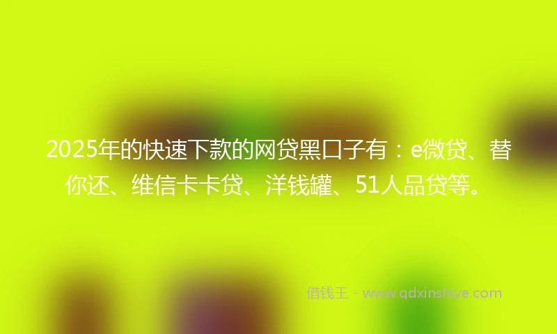 2025年的快速下款的网贷黑口子有：e微贷、替你还、维信卡卡贷、洋钱罐、51人品贷等。