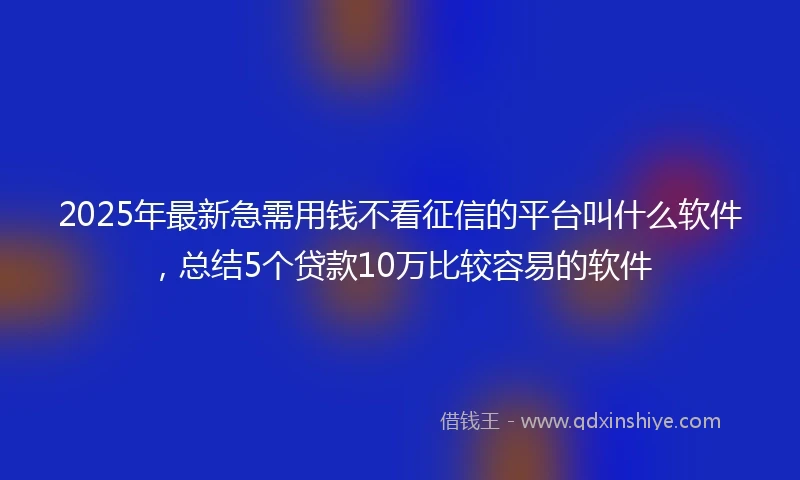 2025年最新急需用钱不看征信的平台叫什么软件，总结5个贷款10万比较容易的软件