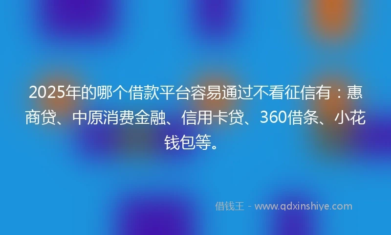 2025年的哪个借款平台容易通过不看征信有：惠商贷、中原消费金融、信用卡贷、360借条、小花钱包等。