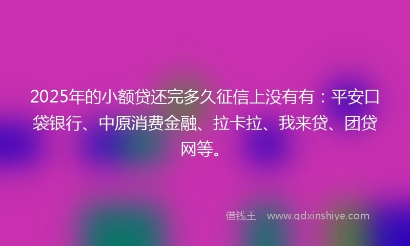 2025年的小额贷还完多久征信上没有有：平安口袋银行、中原消费金融、拉卡拉、我来贷、团贷网等。