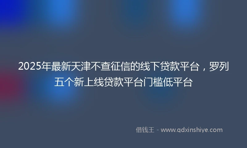 2025年最新天津不查征信的线下贷款平台，罗列五个新上线贷款平台门槛低平台