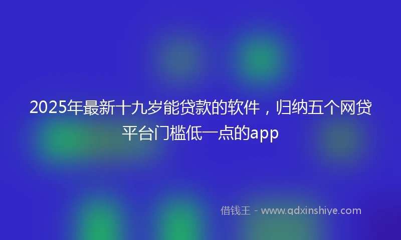2025年最新十九岁能贷款的软件，归纳五个网贷平台门槛低一点的app