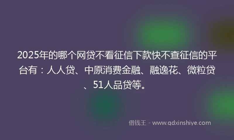 2025年的哪个网贷不看征信下款快不查征信的平台有：人人贷、中原消费金融、融逸花、微粒贷、51人品贷等。