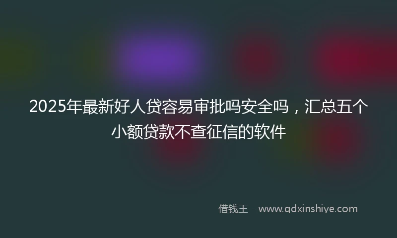2025年最新好人贷容易审批吗安全吗，汇总五个小额贷款不查征信的软件