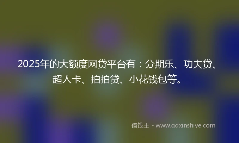 2025年的大额度网贷平台有：分期乐、功夫贷、超人卡、拍拍贷、小花钱包等。