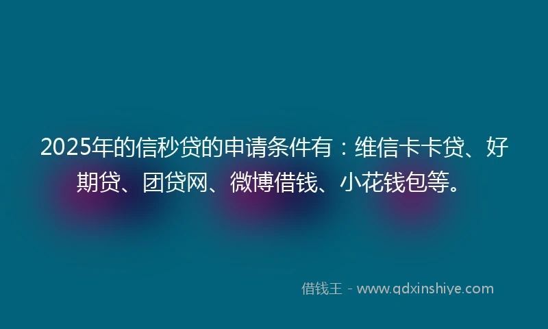 2025年的信秒贷的申请条件有：维信卡卡贷、好期贷、团贷网、微博借钱、小花钱包等。