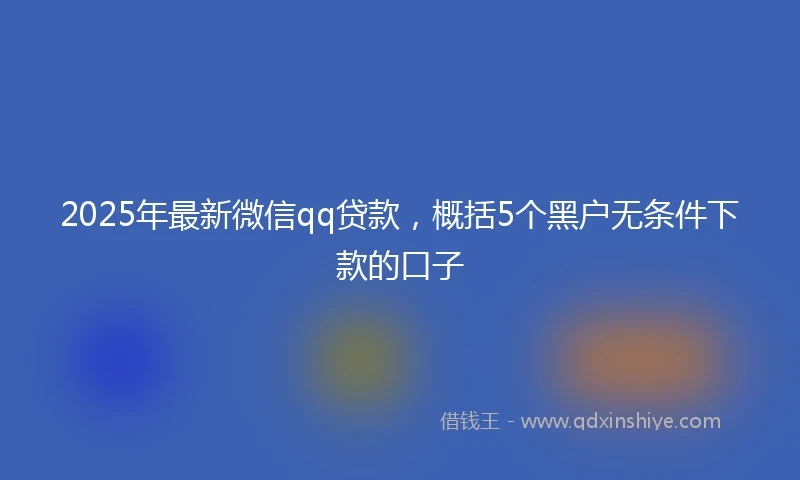 2025年最新微信qq贷款，概括5个黑户无条件下款的口子