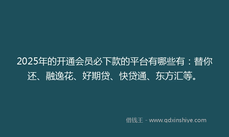 2025年的开通会员必下款的平台有哪些有：替你还、融逸花、好期贷、快贷通、东方汇等。
