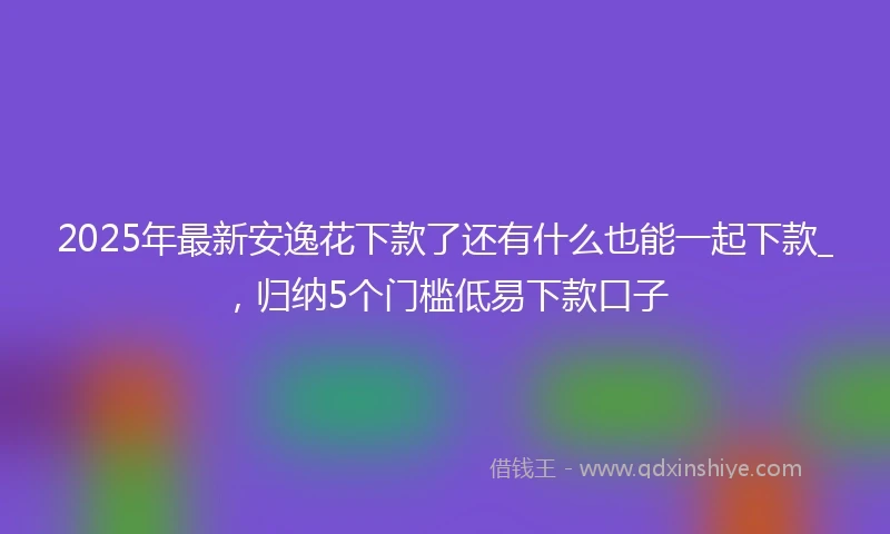 2025年最新安逸花下款了还有什么也能一起下款_，归纳5个门槛低易下款口子