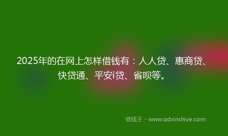 2025年的在网上怎样借钱有：人人贷、惠商贷、快贷通、平安i贷、省呗等。