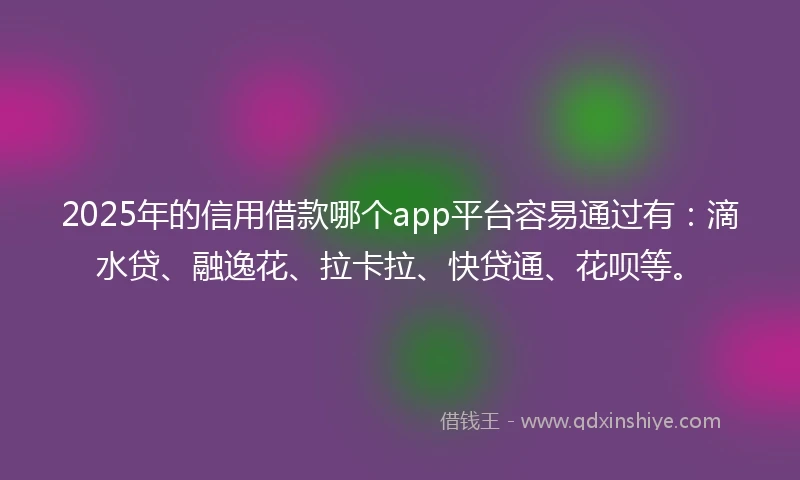 2025年的信用借款哪个app平台容易通过有：滴水贷、融逸花、拉卡拉、快贷通、花呗等。