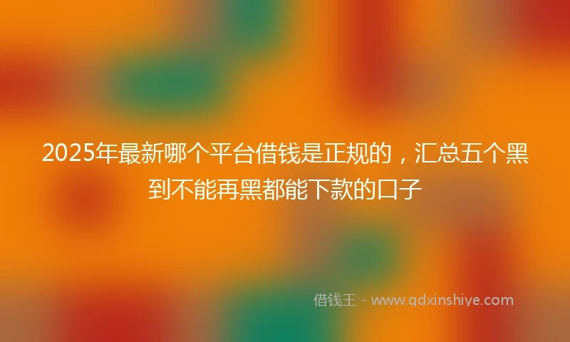 2025年最新哪个平台借钱是正规的，汇总五个黑到不能再黑都能下款的口子