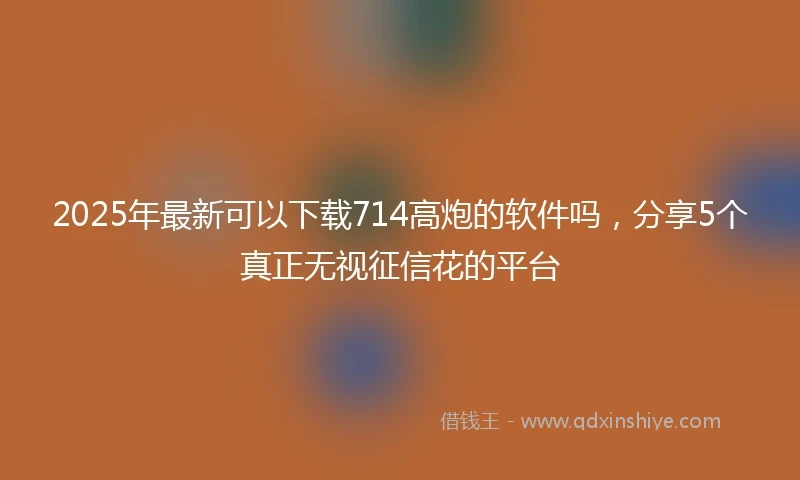 2025年最新可以下载714高炮的软件吗，分享5个真正无视征信花的平台